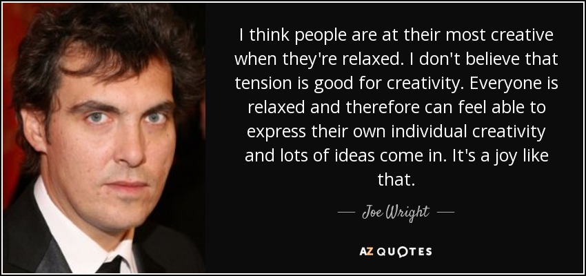 I think people are at their most creative when they're relaxed. I don't believe that tension is good for creativity. Everyone is relaxed and therefore can feel able to express their own individual creativity and lots of ideas come in. It's a joy like that. - Joe Wright