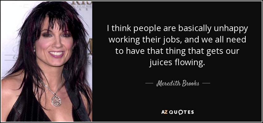 I think people are basically unhappy working their jobs, and we all need to have that thing that gets our juices flowing. - Meredith Brooks