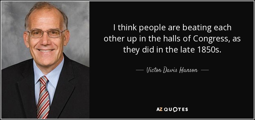 I think people are beating each other up in the halls of Congress, as they did in the late 1850s. - Victor Davis Hanson