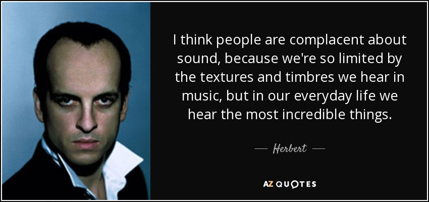 I think people are complacent about sound, because we're so limited by the textures and timbres we hear in music, but in our everyday life we hear the most incredible things. - Herbert