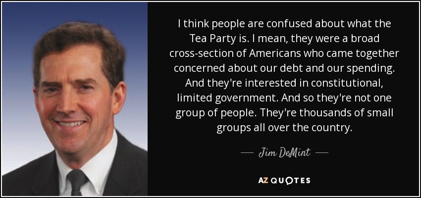 I think people are confused about what the Tea Party is. I mean, they were a broad cross-section of Americans who came together concerned about our debt and our spending. And they're interested in constitutional, limited government. And so they're not one group of people. They're thousands of small groups all over the country. - Jim DeMint