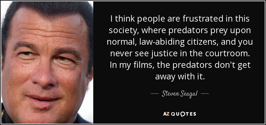 I think people are frustrated in this society, where predators prey upon normal, law-abiding citizens, and you never see justice in the courtroom. In my films, the predators don't get away with it. - Steven Seagal