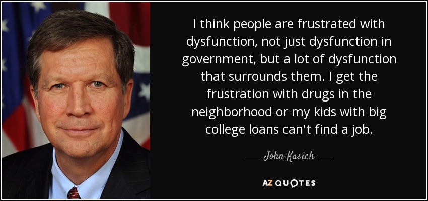 I think people are frustrated with dysfunction, not just dysfunction in government, but a lot of dysfunction that surrounds them. I get the frustration with drugs in the neighborhood or my kids with big college loans can't find a job. - John Kasich