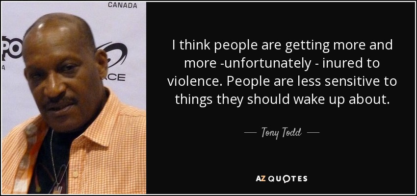 I think people are getting more and more -unfortunately - inured to violence. People are less sensitive to things they should wake up about. - Tony Todd