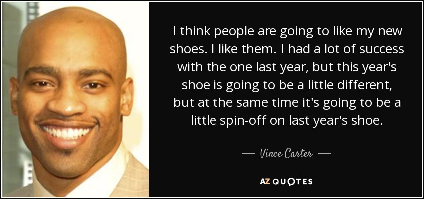 I think people are going to like my new shoes. I like them. I had a lot of success with the one last year, but this year's shoe is going to be a little different, but at the same time it's going to be a little spin-off on last year's shoe. - Vince Carter
