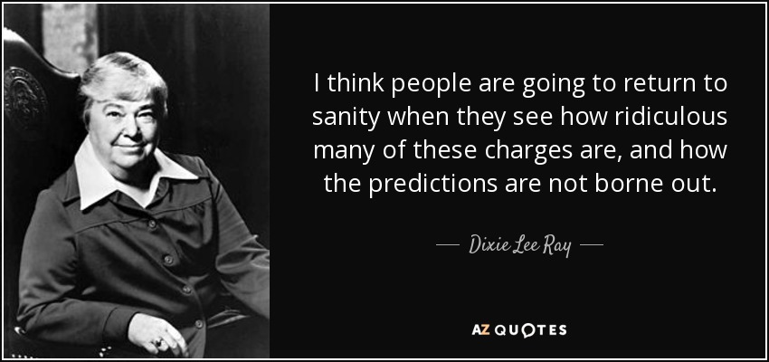I think people are going to return to sanity when they see how ridiculous many of these charges are, and how the predictions are not borne out. - Dixie Lee Ray