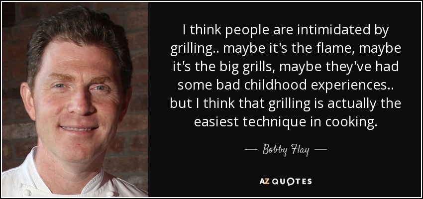I think people are intimidated by grilling .. maybe it's the flame, maybe it's the big grills, maybe they've had some bad childhood experiences .. but I think that grilling is actually the easiest technique in cooking. - Bobby Flay