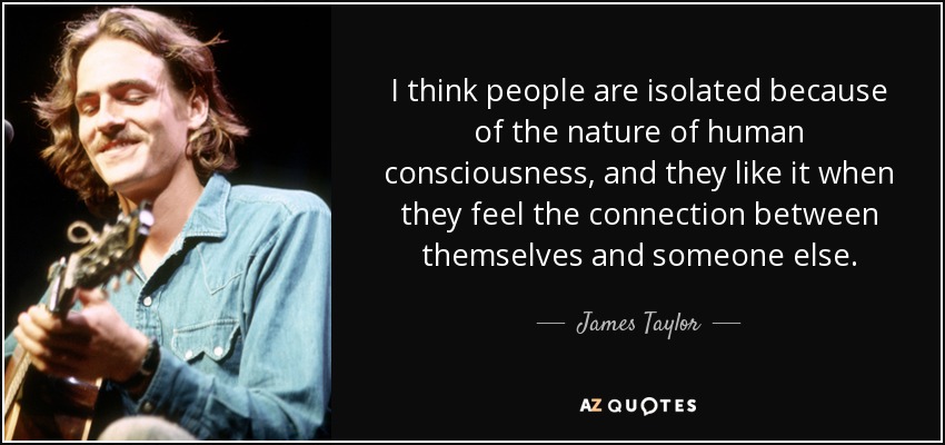 I think people are isolated because of the nature of human consciousness, and they like it when they feel the connection between themselves and someone else. - James Taylor