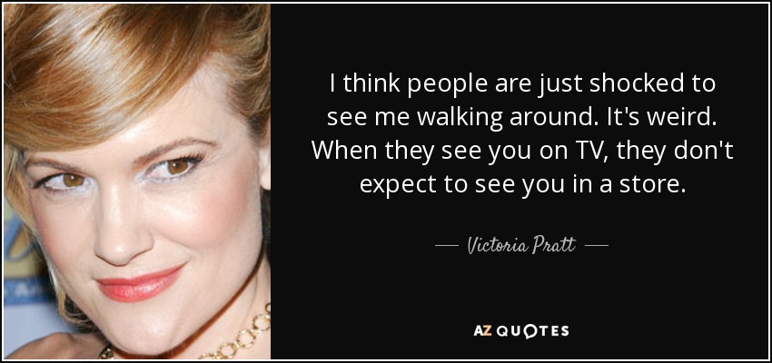 I think people are just shocked to see me walking around. It's weird. When they see you on TV, they don't expect to see you in a store. - Victoria Pratt