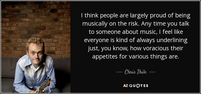 I think people are largely proud of being musically on the risk. Any time you talk to someone about music, I feel like everyone is kind of always underlining just, you know, how voracious their appetites for various things are. - Chris Thile
