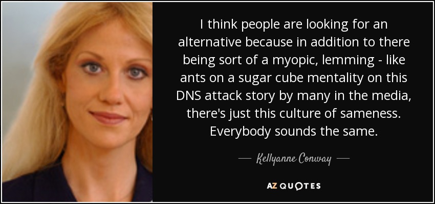 I think people are looking for an alternative because in addition to there being sort of a myopic, lemming - like ants on a sugar cube mentality on this DNS attack story by many in the media, there's just this culture of sameness. Everybody sounds the same. - Kellyanne Conway