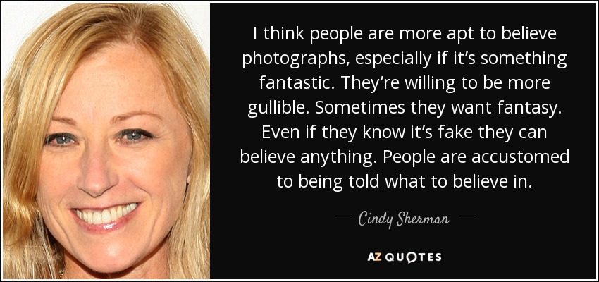 I think people are more apt to believe photographs, especially if it’s something fantastic. They’re willing to be more gullible. Sometimes they want fantasy. Even if they know it’s fake they can believe anything. People are accustomed to being told what to believe in. - Cindy Sherman