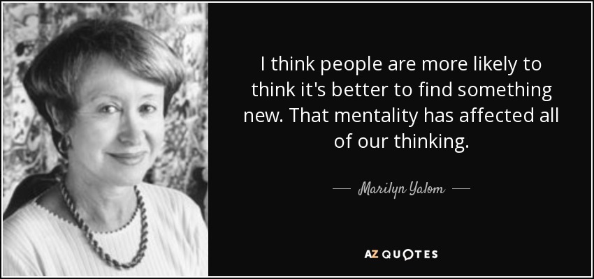 I think people are more likely to think it's better to find something new. That mentality has affected all of our thinking. - Marilyn Yalom