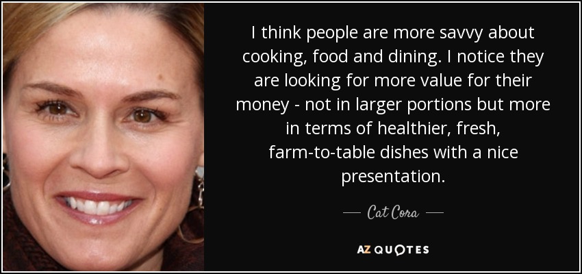 I think people are more savvy about cooking, food and dining. I notice they are looking for more value for their money - not in larger portions but more in terms of healthier, fresh, farm-to-table dishes with a nice presentation. - Cat Cora