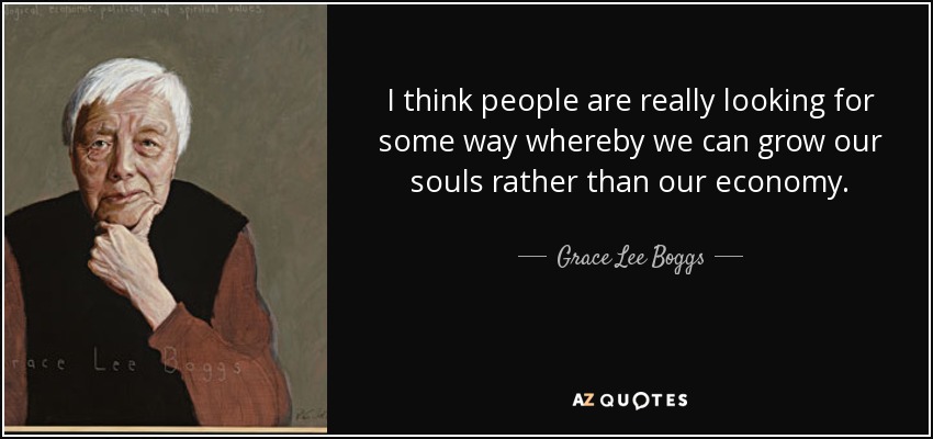I think people are really looking for some way whereby we can grow our souls rather than our economy. - Grace Lee Boggs