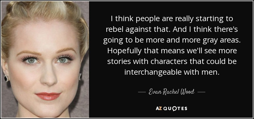 I think people are really starting to rebel against that. And I think there's going to be more and more gray areas. Hopefully that means we'll see more stories with characters that could be interchangeable with men. - Evan Rachel Wood