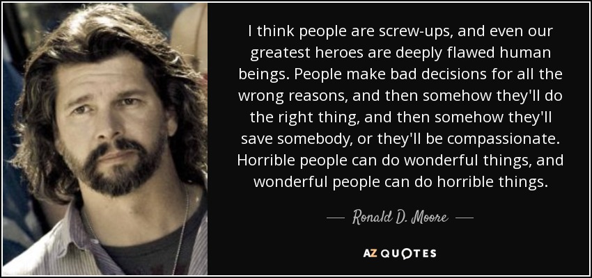 I think people are screw-ups, and even our greatest heroes are deeply flawed human beings. People make bad decisions for all the wrong reasons, and then somehow they'll do the right thing, and then somehow they'll save somebody, or they'll be compassionate. Horrible people can do wonderful things, and wonderful people can do horrible things. - Ronald D. Moore