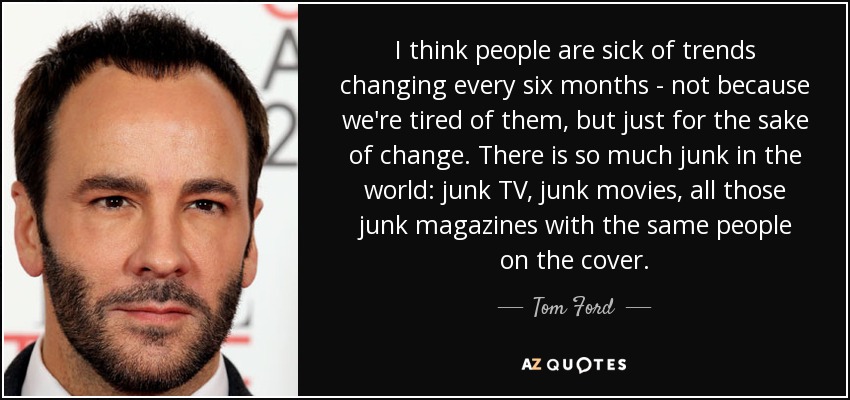 I think people are sick of trends changing every six months - not because we're tired of them, but just for the sake of change. There is so much junk in the world: junk TV, junk movies, all those junk magazines with the same people on the cover. - Tom Ford