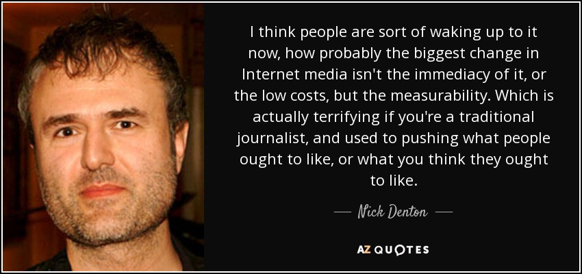 I think people are sort of waking up to it now, how probably the biggest change in Internet media isn't the immediacy of it, or the low costs, but the measurability. Which is actually terrifying if you're a traditional journalist, and used to pushing what people ought to like, or what you think they ought to like. - Nick Denton