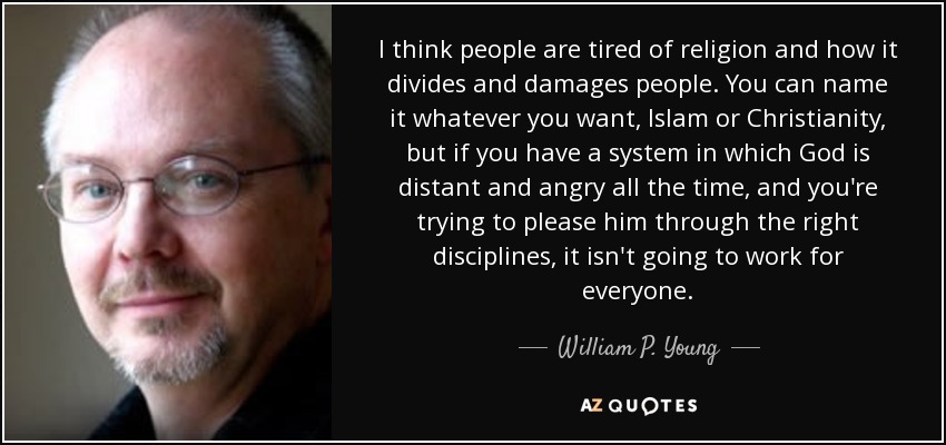 I think people are tired of religion and how it divides and damages people. You can name it whatever you want, Islam or Christianity, but if you have a system in which God is distant and angry all the time, and you're trying to please him through the right disciplines, it isn't going to work for everyone. - William P. Young
