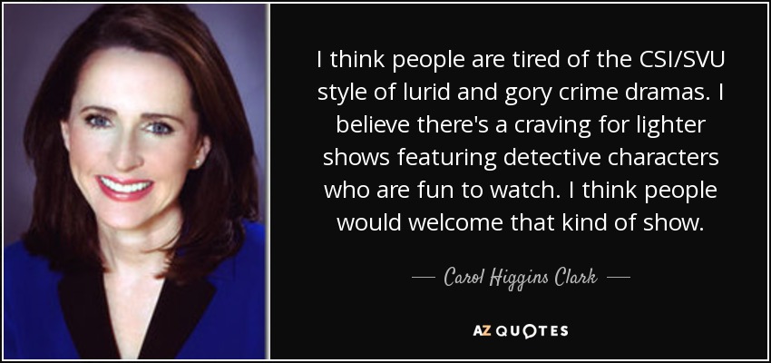 I think people are tired of the CSI/SVU style of lurid and gory crime dramas. I believe there's a craving for lighter shows featuring detective characters who are fun to watch. I think people would welcome that kind of show. - Carol Higgins Clark