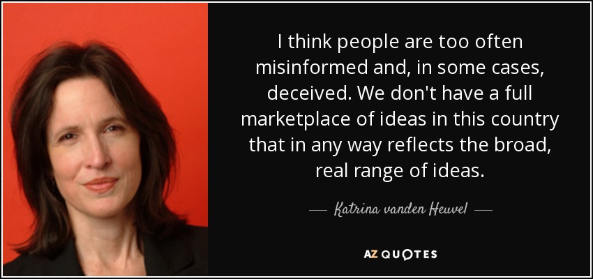 I think people are too often misinformed and, in some cases, deceived. We don't have a full marketplace of ideas in this country that in any way reflects the broad, real range of ideas. - Katrina vanden Heuvel