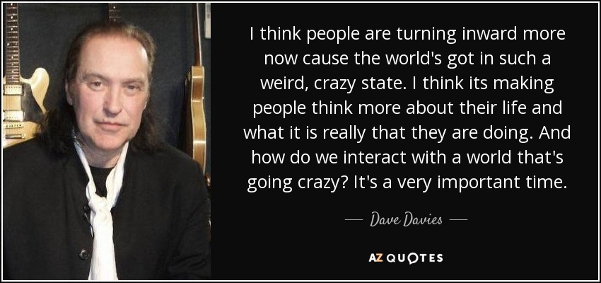 I think people are turning inward more now cause the world's got in such a weird, crazy state. I think its making people think more about their life and what it is really that they are doing. And how do we interact with a world that's going crazy? It's a very important time. - Dave Davies