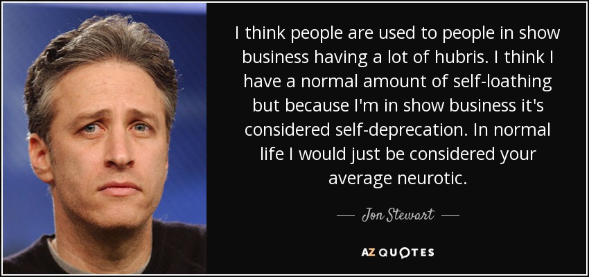 I think people are used to people in show business having a lot of hubris. I think I have a normal amount of self-loathing but because I'm in show business it's considered self-deprecation. In normal life I would just be considered your average neurotic. - Jon Stewart