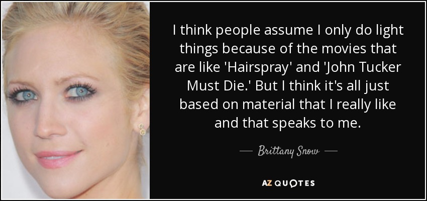 I think people assume I only do light things because of the movies that are like 'Hairspray' and 'John Tucker Must Die.' But I think it's all just based on material that I really like and that speaks to me. - Brittany Snow