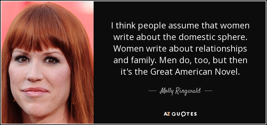 I think people assume that women write about the domestic sphere. Women write about relationships and family. Men do, too, but then it's the Great American Novel. - Molly Ringwald