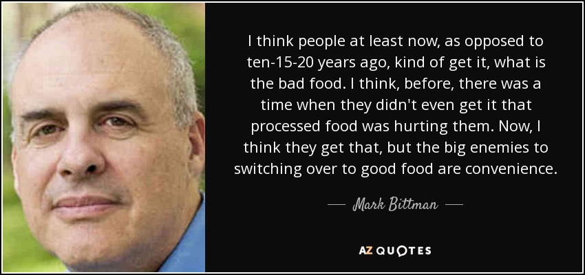 I think people at least now, as opposed to ten-15-20 years ago, kind of get it, what is the bad food. I think, before, there was a time when they didn't even get it that processed food was hurting them. Now, I think they get that, but the big enemies to switching over to good food are convenience. - Mark Bittman