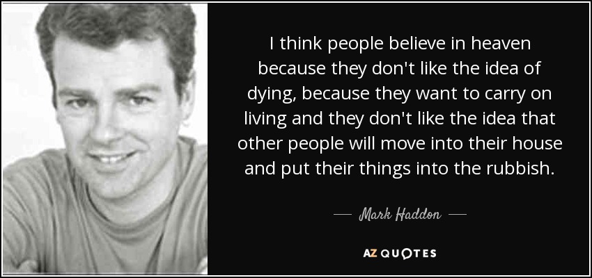 I think people believe in heaven because they don't like the idea of dying, because they want to carry on living and they don't like the idea that other people will move into their house and put their things into the rubbish. - Mark Haddon