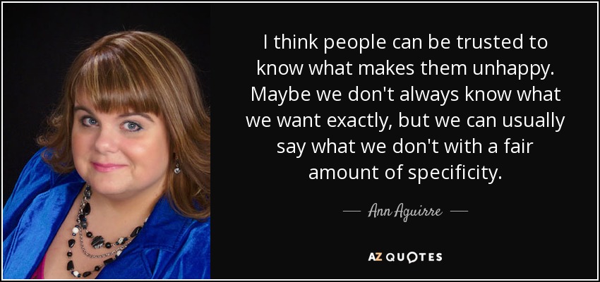I think people can be trusted to know what makes them unhappy. Maybe we don't always know what we want exactly, but we can usually say what we don't with a fair amount of specificity. - Ann Aguirre