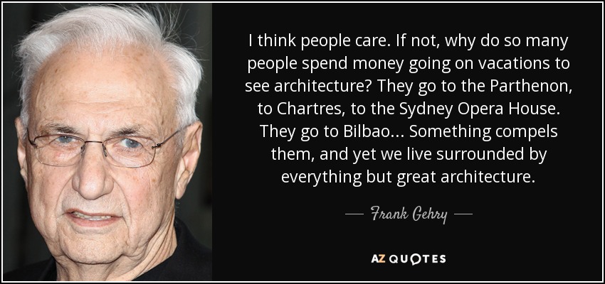 I think people care. If not, why do so many people spend money going on vacations to see architecture? They go to the Parthenon, to Chartres, to the Sydney Opera House. They go to Bilbao... Something compels them, and yet we live surrounded by everything but great architecture. - Frank Gehry
