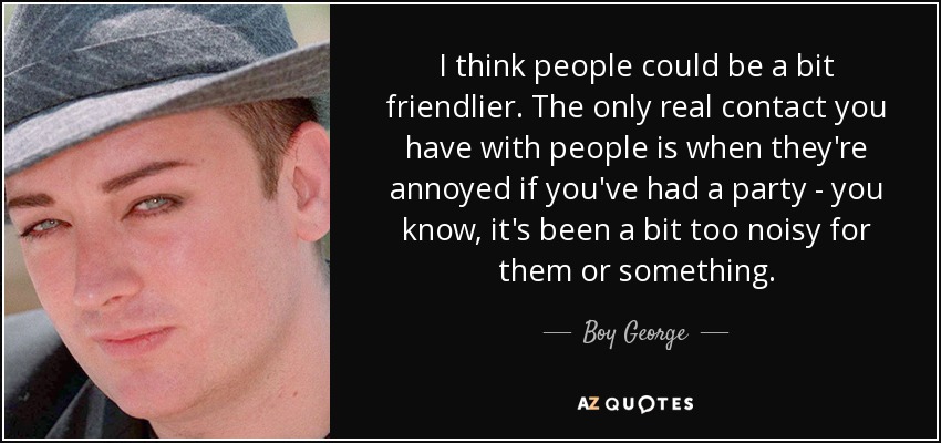 I think people could be a bit friendlier. The only real contact you have with people is when they're annoyed if you've had a party - you know, it's been a bit too noisy for them or something. - Boy George