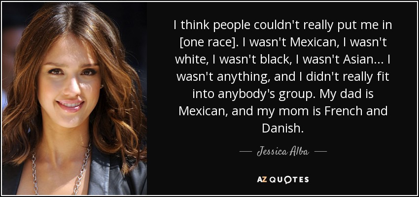 I think people couldn't really put me in [one race]. I wasn't Mexican, I wasn't white, I wasn't black, I wasn't Asian... I wasn't anything, and I didn't really fit into anybody's group. My dad is Mexican, and my mom is French and Danish. - Jessica Alba