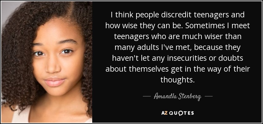 I think people discredit teenagers and how wise they can be. Sometimes I meet teenagers who are much wiser than many adults I've met, because they haven't let any insecurities or doubts about themselves get in the way of their thoughts. - Amandla Stenberg