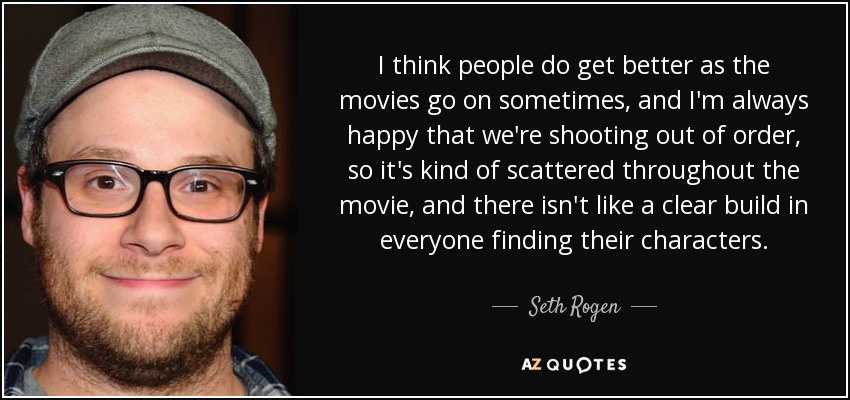 I think people do get better as the movies go on sometimes, and I'm always happy that we're shooting out of order, so it's kind of scattered throughout the movie, and there isn't like a clear build in everyone finding their characters. - Seth Rogen