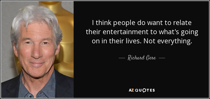 I think people do want to relate their entertainment to what's going on in their lives. Not everything. - Richard Gere