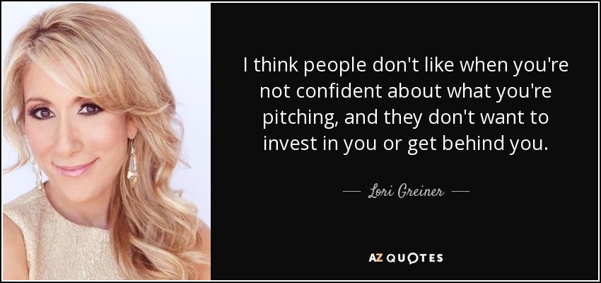 I think people don't like when you're not confident about what you're pitching, and they don't want to invest in you or get behind you. - Lori Greiner