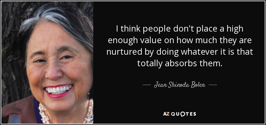 I think people don't place a high enough value on how much they are nurtured by doing whatever it is that totally absorbs them. - Jean Shinoda Bolen