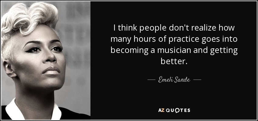 I think people don't realize how many hours of practice goes into becoming a musician and getting better. - Emeli Sande