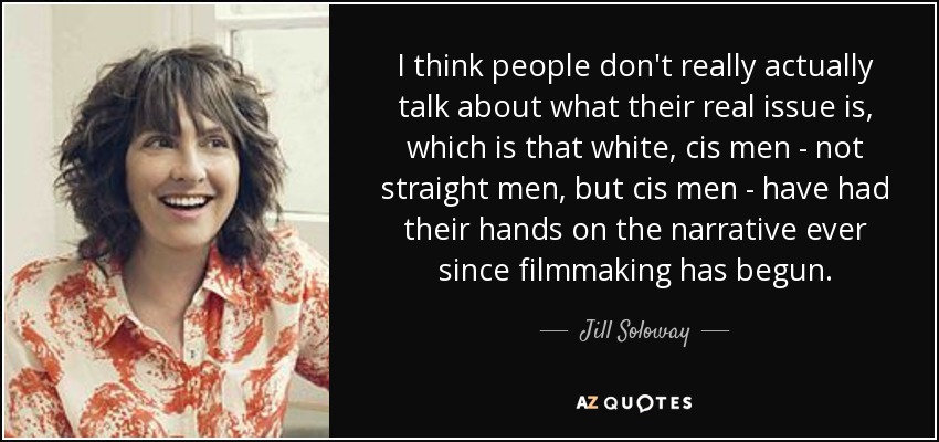 I think people don't really actually talk about what their real issue is, which is that white, cis men - not straight men, but cis men - have had their hands on the narrative ever since filmmaking has begun. - Jill Soloway