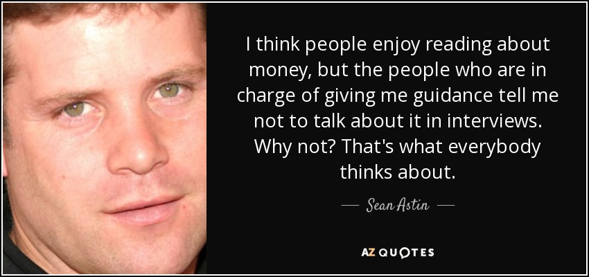 I think people enjoy reading about money, but the people who are in charge of giving me guidance tell me not to talk about it in interviews. Why not? That's what everybody thinks about. - Sean Astin
