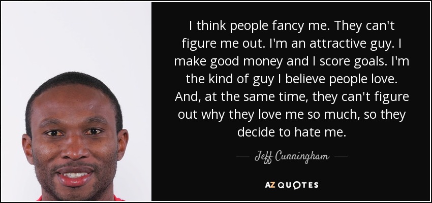 I think people fancy me. They can't figure me out. I'm an attractive guy. I make good money and I score goals. I'm the kind of guy I believe people love. And, at the same time, they can't figure out why they love me so much, so they decide to hate me. - Jeff Cunningham