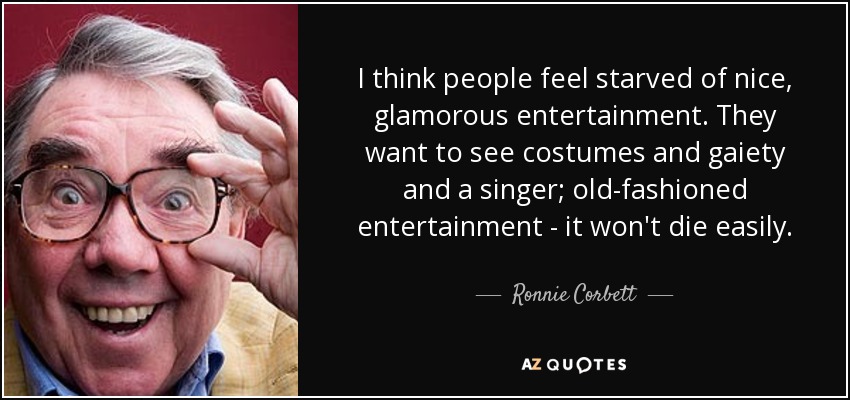 I think people feel starved of nice, glamorous entertainment. They want to see costumes and gaiety and a singer; old-fashioned entertainment - it won't die easily. - Ronnie Corbett