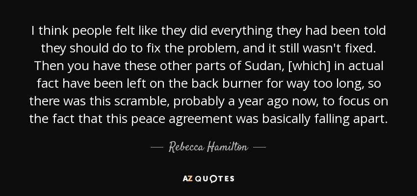 I think people felt like they did everything they had been told they should do to fix the problem, and it still wasn't fixed. Then you have these other parts of Sudan, [which] in actual fact have been left on the back burner for way too long, so there was this scramble, probably a year ago now, to focus on the fact that this peace agreement was basically falling apart. - Rebecca Hamilton