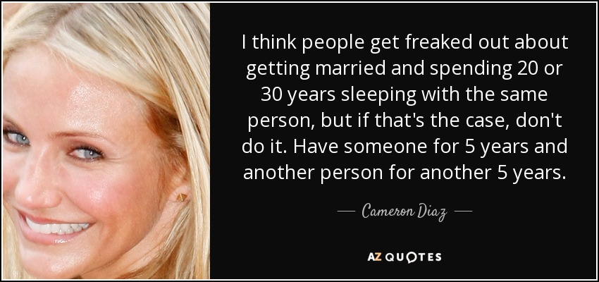 I think people get freaked out about getting married and spending 20 or 30 years sleeping with the same person, but if that's the case, don't do it. Have someone for 5 years and another person for another 5 years. - Cameron Diaz