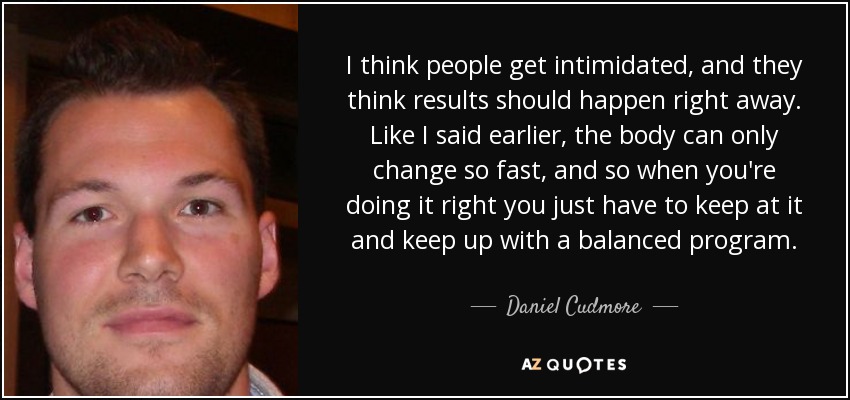 I think people get intimidated, and they think results should happen right away. Like I said earlier, the body can only change so fast, and so when you're doing it right you just have to keep at it and keep up with a balanced program. - Daniel Cudmore