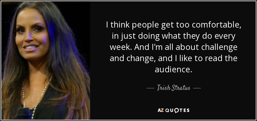I think people get too comfortable, in just doing what they do every week. And I'm all about challenge and change, and I like to read the audience. - Trish Stratus